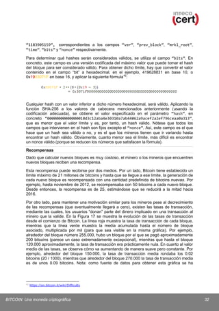 “1183905159”, correspondientes a los campos “ver”, “prev_block”, “mrkl_root”,
“time”, “bits” y “nonce” respectivamente.
Para determinar qué hashes serán considerados válidos, se utiliza el campo “bits”. En
concreto, este campo es una versión codificada del máximo valor que puede tomar el hash
del bloque para ser considerado válido. Para obtener dicho límite, hay que convertir el valor
contenido en el campo “bit” a hexadecimal, en el ejemplo, 419628831 en base 10, o
0x1903071F en base 16, y aplicar la siguiente fórmula 42:

Cualquier hash con un valor inferior a dicho número hexadecimal, será válido. Aplicando la
función SHA-256 a los valores de cabecera mencionados anteriormente (usando la
codificación adecuada), se obtiene el valor especificado en el parámetro “hash”, en
concreto “00000000000000010d3c12aba4e30310a7ab44062a9acef2a2ef796ceaa0a313”,
que es menor que el valor límite y es, por tanto, un hash válido. Nótese que todos los
campos que intervienen en el hash son fijos excepto el “nonce”. Así, este campo es el que
hace que un hash sea válido o no, y es el que los mineros tienen que ir variando hasta
encontrar un hash válido. Obviamente, cuanto menor sea el límite, más difícil es encontrar
un nonce válido (porque se reducen los números que satisfacen la fórmula).
Recompensas
Dado que calcular nuevos bloques es muy costoso, el minero o los mineros que encuentren
nuevos bloques reciben una recompensa.
Esta recompensa puede recibirse por dos medios. Por un lado, Bitcoin tiene establecido un
límite máximo de 21 millones de bitcoins y hasta que se llegue a ese límite, la generación de
cada nuevo bloque es recompensada con una cantidad predefinida de bitcoins nuevas. Por
ejemplo, hasta noviembre de 2012, se recompensaba con 50 bitcoins a cada nuevo bloque.
Desde entonces, la recompensa es de 25, estimándose que se reducirá a la mitad hacia
2016.
Por otro lado, para mantener una motivación similar para los mineros pese al decrecimiento
de las recompensas (que eventualmente llegará a cero), existen las tasas de transacción,
mediante las cuales, los usuarios “donan” parte del dinero implicado en una transacción al
minero que la valide. En la Figura 17 se muestra la evolución de las tasas de transacción
desde el comienzo de Bitcoin. La línea roja muestra la tasa de transacción de cada bloque,
mientras que la línea verde muestra la media acumulada hasta el número de bloque
asociado, multiplicada por mil (para que sea visible en la misma gráfica). Por ejemplo,
alrededor del bloque número 255.000, hubo un bloque por el que se pagó aproximadamente
200 bitcoins (parece un caso extremadamente excepcional), mientras que hasta el bloque
120.000 aproximadamente, la tasa de transacción era prácticamente nula. En cuanto al valor
medio de las tasas, se observa cómo va aumentando de manera suave pero constante. Por
ejemplo, alrededor del bloque 150.000, la tasa de transacción media rondaba los 0.02
bitcoins (20 / 1000), mientras que alrededor del bloque 270.000 la tasa de transacción media
es de unos 0.09 bitcoins. Nota: como fuente de datos para obtener esta gráfica se ha

42

https://en.bitcoin.it/wiki/Difficulty

BITCOIN: Una moneda criptográfica

32

 