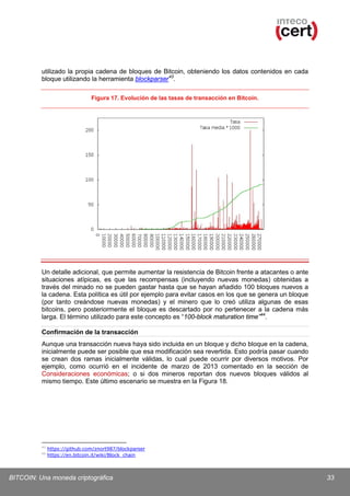 utilizado la propia cadena de bloques de Bitcoin, obteniendo los datos contenidos en cada
bloque utilizando la herramienta blockparser 43.
Figura 17. Evolución de las tasas de transacción en Bitcoin.

Un detalle adicional, que permite aumentar la resistencia de Bitcoin frente a atacantes o ante
situaciones atípicas, es que las recompensas (incluyendo nuevas monedas) obtenidas a
través del minado no se pueden gastar hasta que se hayan añadido 100 bloques nuevos a
la cadena. Esta política es útil por ejemplo para evitar casos en los que se genera un bloque
(por tanto creándose nuevas monedas) y el minero que lo creó utiliza algunas de esas
bitcoins, pero posteriormente el bloque es descartado por no pertenecer a la cadena más
larga. El término utilizado para este concepto es “100-block maturation time”44.
Confirmación de la transacción
Aunque una transacción nueva haya sido incluida en un bloque y dicho bloque en la cadena,
inicialmente puede ser posible que esa modificación sea revertida. Esto podría pasar cuando
se crean dos ramas inicialmente válidas, lo cual puede ocurrir por diversos motivos. Por
ejemplo, como ocurrió en el incidente de marzo de 2013 comentado en la sección de
Consideraciones económicas; o si dos mineros reportan dos nuevos bloques válidos al
mismo tiempo. Este último escenario se muestra en la Figura 18.

43
44

https://github.com/znort987/blockparser
https://en.bitcoin.it/wiki/Block_chain

BITCOIN: Una moneda criptográfica

33

 