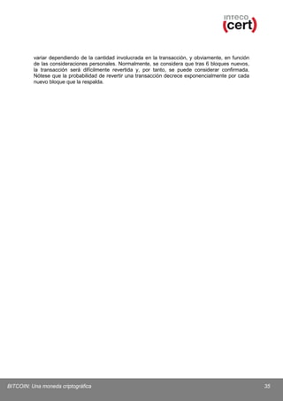variar dependiendo de la cantidad involucrada en la transacción, y obviamente, en función
de las consideraciones personales. Normalmente, se considera que tras 6 bloques nuevos,
la transacción será difícilmente revertida y, por tanto, se puede considerar confirmada.
Nótese que la probabilidad de revertir una transacción decrece exponencialmente por cada
nuevo bloque que la respalda.

BITCOIN: Una moneda criptográfica

35

 