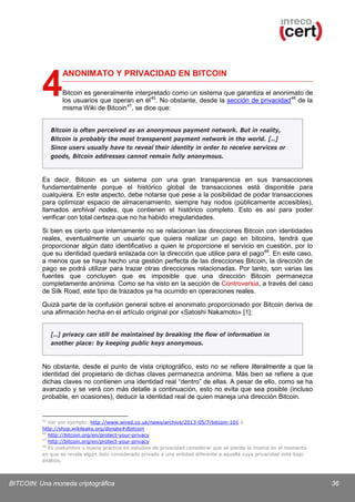 4

ANONIMATO Y PRIVACIDAD EN BITCOIN
Bitcoin es generalmente interpretado como un sistema que garantiza el anonimato de
los usuarios que operan en él 45. No obstante, desde la sección de privacidad 46 de la
misma Wiki de Bitcoin 47, se dice que:

Bitcoin is often perceived as an anonymous payment network. But in reality,
Bitcoin is probably the most transparent payment network in the world. [..]
Since users usually have to reveal their identity in order to receive services or
goods, Bitcoin addresses cannot remain fully anonymous.

Es decir, Bitcoin es un sistema con una gran transparencia en sus transacciones
fundamentalmente porque el histórico global de transacciones está disponible para
cualquiera. En este aspecto, debe notarse que pese a la posibilidad de podar transacciones
para optimizar espacio de almacenamiento, siempre hay nodos (públicamente accesibles),
llamados archival nodes, que contienen el histórico completo. Esto es así para poder
verificar con total certeza que no ha habido irregularidades.
Si bien es cierto que internamente no se relacionan las direcciones Bitcoin con identidades
reales, eventualmente un usuario que quiera realizar un pago en bitcoins, tendrá que
proporcionar algún dato identificativo a quien le proporcione el servicio en cuestión, por lo
que su identidad quedará enlazada con la dirección que utilice para el pago 48. En este caso,
a menos que se haya hecho una gestión perfecta de las direcciones Bitcoin, la dirección de
pago se podrá utilizar para trazar otras direcciones relacionadas. Por tanto, son varias las
fuentes que concluyen que es imposible que una dirección Bitcoin permanezca
completamente anónima. Como se ha visto en la sección de Controversia, a través del caso
de Silk Road, este tipo de trazados ya ha ocurrido en operaciones reales.
Quizá parte de la confusión general sobre el anonimato proporcionado por Bitcoin deriva de
una afirmación hecha en el artículo original por «Satoshi Nakamoto» [1]:
[..] privacy can still be maintained by breaking the flow of information in
another place: by keeping public keys anonymous.

No obstante, desde el punto de vista criptográfico, esto no se refiere literalmente a que la
identidad del propietario de dichas claves permanezca anónima. Más bien se refiere a que
dichas claves no contienen una identidad real “dentro” de ellas. A pesar de ello, como se ha
avanzado y se verá con más detalle a continuación, esto no evita que sea posible (incluso
probable, en ocasiones), deducir la identidad real de quien maneja una dirección Bitcoin.

45

Ver por ejemplo: http://www.wired.co.uk/news/archive/2013-05/7/bitcoin-101 ó
http://shop.wikileaks.org/donate#dbitcoin
46
http://bitcoin.org/en/protect-your-privacy
47
http://bitcoin.org/en/protect-your-privacy
48
Es costumbre y buena práctica en estudios de privacidad considerar que se pierde la misma en el momento
en que se revela algún dato considerado privado a una entidad diferente a aquella cuya privacidad está bajo
análisis.

BITCOIN: Una moneda criptográfica

36

 