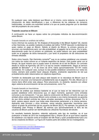 En cualquier caso, cabe destacar que Bitcoin en sí mismo, como sistema, no requiere la
introducción de datos identificativos y que, a diferencia de los sistemas de comercio
tradicionales, no existe una autoridad central a la que se pueda preguntar por la identidad
real del propietario de una cuenta.
Trazando usuarios en Bitcoin
A continuación se hace un repaso sobre los principales métodos de des-anonimización
sobre Bitcoin.
Trazado basado en análisis de tráfico
Como informan los autores de “An Analysis of Anonymity in the Bitcoin System” [5], citando
a Dan Kaminsky, es posible mediante el análisis del tráfico TCP/IP descubrir la identidad de
quien realiza un pago en Bitcoin. Debido al diseño de Bitcoin, la primera persona en
anunciar una transferencia será, con alta probabilidad, el pagador de la misma. Por lo tanto,
descubriendo quién fue el primero en publicarla, se podrá deducir con gran probabilidad
quién es el pagador de dicha transacción y por tanto el propietario de las direcciones de
entrada utilizadas.
Sobre cómo hacerlo, Dan Kaminsky comenta 49 que no es costoso establecer una conexión
con todos los nodos activos en un instante específico de tiempo. Esto puede variar con el
tiempo, de igual manera que lo puede hacer el volumen de la red de Bitcoin. En concreto
desde la charla de Kaminsky (de 2011) la red ha crecido notablemente. Según el servicio
getaddr de Bitnodes 50, a 14 de enero de 2014, había aproximadamente 127.741 nodos
conectados. En cualquier caso, aunque no sea posible establecer conexiones con todos los
nodos, siempre será posible hacer ataques dirigidos, analizando segmentos de red que
probablemente estén relacionados con objetivos específicos.
También es destacable que este ataque está basado en la naturaleza de Bitcoin (que el
primero en anunciar una transacción probablemente sea el pagador). Por ello, Bitcoin por sí
mismo tiene difícil evitar este ataque. Para solucionarlo, no obstante, bastaría con utilizar
algún sistema de anonimización de las comunicaciones, como Tor.
Trazado basado en heurísticas
Otro tipo de análisis que destaca bastante es el que se basa en las relaciones que se
pueden establecer entre direcciones que, en algún momento, aparecen como entradas
comunes a una transacción. Y es que, dada la construcción de Bitcoin, el hecho de que una
entidad utilice varias direcciones Bitcoin como entrada a una misma transacción es garantía
de que dicha entidad controla las claves privadas asociadas a dichas direcciones. Por lo
tanto, parece seguro asumir que todas esas direcciones pertenecen a la misma persona.
Aplicando este principio y otros similares, varios estudios desarrollan heurísticas para
reducir el grado de anonimato de los usuarios de Bitcoin [6] [7]. Por ejemplo, los autores de
“Evaluating User Privacy in Bitcoin” [6] estiman que aproximadamente el 40% de los
usuarios de Bitcoin podrían ser identificados las utilizando heurísticas del estudio.
Un resultado bastante llamativo, obtenido aplicando este tipo de medidas, es el que
publicaron a finales de 2013 los investigadores Ron y Shamir [8] en el que fueron capaces
de establecer una relación entre el fundador del Silk Road y quien probablemente fuera uno
de los creadores de Bitcoin. La Figura 20 muestra parte del análisis de los investigadores.

49
50

http://dankaminsky.com/2011/08/05/bo2k11/
http://getaddr.bitnodes.io/chart/nodes/

BITCOIN: Una moneda criptográfica

37

 