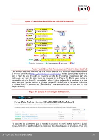 Figura 20. Trazado de las monedas del fundador de Silk Road.

Fuente: ”How Did Dread Pirate Roberts Acquire and Protect His Bitcoin Wealth”, [2]

Otro ejemplo bastante ilustrativo de este tipo de análisis está accesible directamente desde
la Web de Blockchain https://blockchain.info/taint/ donde, continuando dicha URL
con el hash de una dirección, se muestra un lista de direcciones relacionadas con ella,
incluyendo un valor de taint, como se muestra en la Figura 21. Dicho valor indica la
correlación entre la dirección consultada y otras, incluso incluyendo la identidad a la que
están asociada (ver por ejemplo la primera transacción de la figura, en la que se indica que
la primera dirección pertenezca a “Satoshi Dice”, una web que sortea bitcoins, con un 18%
de probabilidad).
Figura 21. Ejemplo de taint analysis de Blockchain.

No obstante, de igual forma que el trazado de usuarios mediante tráfico TCP/IP se puede
mitigar, también es posible reducir la efectividad de estos ataques a la privacidad. Para ello,

BITCOIN: Una moneda criptográfica

38

 