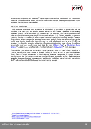 es necesario mantener una partición 51 de las direcciones Bitcoin controladas por una misma
persona, controlando que nunca se utilizan direcciones de dos subconjuntos distintos como
entradas de una misma transacción.
Servicios de mixing
Como medida avanzada para aumentar el anonimato, y por tanto la privacidad, de los
usuarios que participan en Bitcoin, existen servicios adicionales conocidos como mixing
services o servicios de mezclado [9], basados en los servicios homónimos propuestos en
1981 por David Chaum para anonimizar comunicaciones [10]. Dichos servicios poseen un
conjunto de direcciones Bitcoin a las cuales los usuarios pueden transferir bitcoins. Tras un
determinado retraso para evitar ataques basados en análisis de tiempo, el usuario volverá a
recibir sus bitcoins desde otra dirección que no está relacionada con la suya. En [9], se
analizan tres de estos servicios utilizando métricas preestablecidas para estimar el grado de
anonimato obtenido, concluyendo que dos de ellas (Bitcoin Fog 52 y Blockchain Send
Shared 53) proporcionan un alto grado, mientras la tercera (BitLaundry 54) no lo consigue.
En cualquier caso, el uso de estos servicios requiere depositar mucha confianza en ellos, lo
cual va parcialmente en contra de la filosofía de Bitcoin de no requerir el uso de autoridades
de confianza. Esto es así por dos motivos: primero, hay que confiar que dichos servicios no
mantienen un log de transacciones que puedan filtrarse; segundo, se han dado casos de
servicios deshonestos que no devuelven las bitcoins recibidas, como informan los autores
de [7] sobre el servicio BitMix (aparentemente inactivo ahora).

51
52
53
54

http://es.wikipedia.org/wiki/Partici%C3%B3n_%28matem%C3%A1tica%29
http://www.bitcoinfog.com/
https://blockchain.info/es/wallet/send-shared
http://app.bitlaundry.com/

BITCOIN: Una moneda criptográfica

39

 