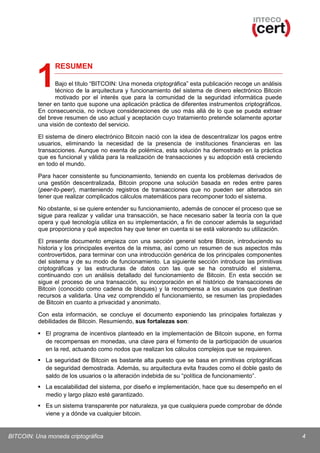 RESUMEN

1

Bajo el título “BITCOIN: Una moneda criptográfica” esta publicación recoge un análisis
técnico de la arquitectura y funcionamiento del sistema de dinero electrónico Bitcoin
motivado por el interés que para la comunidad de la seguridad informática puede
tener en tanto que supone una aplicación práctica de diferentes instrumentos criptográficos.
En consecuencia, no incluye consideraciones de uso más allá de lo que se pueda extraer
del breve resumen de uso actual y aceptación cuyo tratamiento pretende solamente aportar
una visión de contexto del servicio.
El sistema de dinero electrónico Bitcoin nació con la idea de descentralizar los pagos entre
usuarios, eliminando la necesidad de la presencia de instituciones financieras en las
transacciones. Aunque no exenta de polémica, esta solución ha demostrado en la práctica
que es funcional y válida para la realización de transacciones y su adopción está creciendo
en todo el mundo.
Para hacer consistente su funcionamiento, teniendo en cuenta los problemas derivados de
una gestión descentralizada, Bitcoin propone una solución basada en redes entre pares
(peer-to-peer), manteniendo registros de transacciones que no pueden ser alterados sin
tener que realizar complicados cálculos matemáticos para recomponer todo el sistema.

No obstante, si se quiere entender su funcionamiento, además de conocer el proceso que se
sigue para realizar y validar una transacción, se hace necesario saber la teoría con la que
opera y qué tecnología utiliza en su implementación, a fin de conocer además la seguridad
que proporciona y qué aspectos hay que tener en cuenta si se está valorando su utilización.
El presente documento empieza con una sección general sobre Bitcoin, introduciendo su
historia y los principales eventos de la misma, así como un resumen de sus aspectos más
controvertidos, para terminar con una introducción genérica de los principales componentes
del sistema y de su modo de funcionamiento. La siguiente sección introduce las primitivas
criptográficas y las estructuras de datos con las que se ha construido el sistema,
continuando con un análisis detallado del funcionamiento de Bitcoin. En esta sección se
sigue el proceso de una transacción, su incorporación en el histórico de transacciones de
Bitcoin (conocido como cadena de bloques) y la recompensa a los usuarios que destinan
recursos a validarla. Una vez comprendido el funcionamiento, se resumen las propiedades
de Bitcoin en cuanto a privacidad y anonimato.
Con esta información, se concluye el documento exponiendo las principales fortalezas y
debilidades de Bitcoin. Resumiendo, sus fortalezas son:
 El programa de incentivos planteado en la implementación de Bitcoin supone, en forma
de recompensas en monedas, una clave para el fomento de la participación de usuarios
en la red, actuando como nodos que realizan los cálculos complejos que se requieren.
 La seguridad de Bitcoin es bastante alta puesto que se basa en primitivas criptográficas
de seguridad demostrada. Además, su arquitectura evita fraudes como el doble gasto de
saldo de los usuarios o la alteración indebida de su “política de funcionamiento”.
 La escalabilidad del sistema, por diseño e implementación, hace que su desempeño en el
medio y largo plazo esté garantizado.
 Es un sistema transparente por naturaleza, ya que cualquiera puede comprobar de dónde
viene y a dónde va cualquier bitcoin.

BITCOIN: Una moneda criptográfica

4

 