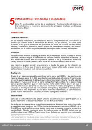 5

CONCLUSIONES: FORTALEZAS Y DEBILIDADES
Como fin a este análisis técnico de la arquitectura y funcionamiento del sistema de
dinero electrónico, se resumen a continuación las principales fortalezas y debilidades
del sistema Bitcoin.

FORTALEZAS
Confianza distribuida
En los modelos tradicionales, la confianza se deposita completamente en una autoridad o
entidad que controla toda la información. En Bitcoin, por el contrario, no existe dicha
autoridad, si no que la información es gestionada por todos los usuarios. De esta forma,
siempre y cuando más de la mitad de los usuarios del sistema sean honestos, las “normas”
establecidas por el sistema no podrán saltarse por ninguno de los usuarios deshonestos.
Incentivos
Por convención, mientras no se llegue al límite de 21 millones de bitcoins, cuando un minero
construye un nuevo bloque, es recompensado con una cantidad predefinida de bitcoins. De
esta manera se incentiva a los nodos para que soporten la red, y se define una manera de
crear y distribuir monedas, puesto que no existe una autoridad central que las acuñe.
Los incentivos pueden también proporcionarse a través de tasas por la validación de
transacciones, de forma que el usuario que crea un bloque válido recibe un pago con una
parte del saldo involucrado en la transacción validada.
Criptografía
El uso de un sistema criptográfico asimétrico fuerte, como es ECDSA, y de algoritmos de
hashing robustos, como SHA-256, garantiza la integridad actual del sistema. Pero teniendo
en cuenta que la capacidad de cómputo aumenta considerablemente año tras año, además
de producirse nuevos avances en la teoría criptográfica/criptoanalítica, no es descabellado
pensar que los algoritmos que hoy son seguros, no lo serán mañana. Es por ello que el
sistema está diseñado de forma que se pueda modificar el sistema criptográfico a utilizar,
utilizando el mismo protocolo de comunicación entre pares y de gestión de transacciones.
Simplemente se trata de permitir, a partir de un momento determinado y si fuera necesario,
que las nuevas transacciones utilizarán un sistema criptográfico diferente 55.
Escalabilidad
Como se ha visto anteriormente, Bitcoin funciona con comunicaciones peer-to-peer, por lo
que su crecimiento se basa en la adhesión a la red de nuevos nodos.
Sin embargo, no hay que olvidar que el funcionamiento de Bitcoin se basa en la criptografía,
y específicamente en el uso de ECDSA (obviando las operaciones sobre RIPEMD-160 y
SHA-256 que son lo suficientemente rápidas como para no tenerlas en cuenta en cuanto a
escalabilidad). Cálculos realizados sobre la implementación de ECDSA indican que se
pueden realizar unas 8.000 verificaciones de firmas digitales por segundo en un procesador
55

Esta filosofía de diseño que “ignora” las primitivas criptográficas específicas que se puedan utilizar se conoce
como modelo Dolev-Yao. Este modelo asume que las primitivas criptográficas subyacentes son perfectas, lo que
permite poder diseñar el sistema centrándose únicamente en los protocolos de comunicación

BITCOIN: Una moneda criptográfica

40

 