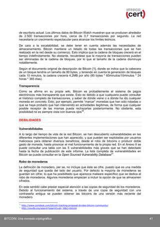 de escritorio actual. Los últimos datos de Bitcoin Watch muestran que se producen alrededor
de 2.500 transacciones por hora, cerca de 0,7 transacciones por segundo. La red
necesitaría un crecimiento espectacular para alcanzar los límites teóricos.
De cara a la escalabilidad, se debe tener en cuenta además las necesidades de
almacenamiento. Bitcoin mantiene un listado de todas las transacciones que se han
realizado en la red desde su comienzo. Esto implica que la cadena de bloques crecerá en el
tiempo indefinidamente. No obstante, recuérdese que la mayoría de transacciones pueden
ser eliminadas de la cadena de bloques, por lo que el tamaño de la cadena disminuye
notablemente.
Según el documento original de descripción de Bitcoin [1], donde se indica que la cabecera
de un bloque tendría un tamaño de 80 bytes, y teniendo en cuenta la generación de bloques
cada 10 minutos, la cadena crecería 4,2MB por año (80 bytes * 60minutos/10minutos * 24
horas * 365 días).
Transparencia
Como se afirma en su propia wiki, Bitcoin es probablemente el sistema de pagos
electrónicos más transparente que existe. Esto es debido a que cualquiera puede consultar
el histórico completo de transacciones, y saber de dónde viene o a dónde ha ido cualquier
moneda en concreto. Esto, por ejemplo, permite “marcar” monedas que han sido robadas o
que se haya probado que han intervenido en actividades ilegítimas, de forma que cualquier
posible receptor de las mismas pueda rechazarlas posteriormente. No obstante, esta
posibilidad no es siempre vista con buenos ojos 56.

DEBILIDADES
Vulnerabilidades
A lo largo del tiempo de vida de la red Bitcoin, se han descubierto vulnerabilidades en las
diferentes implementaciones que han aparecido, y que pueden ser explotadas por usuarios
maliciosos para obtener diversos beneficios; desde el robo de bitcoins o producir doble
gasto de moneda, hasta provocar el mal funcionamiento de la propia red. En el Anexo II se
puede consultar una tabla con las 5 vulnerabilidades más graves que se han detectado
hasta la fecha de publicación de este informe. La lista completa de vulnerabilidades en
Bitcoin se puede consultar en la Open Sourced Vulnerability Database 57.
Robo de monederos
La definición de monedero, per se, no incluye que éste se cifre, puesto que es una medida
de seguridad que queda del lado del usuario. Por defecto la mayoría de monederos se
guardan sin cifrar, lo que ha posibilitado que aparezca malware específico que se dedica al
robo de monederos. Algunos monederos empiezan a incluir la opción de que se almacenen
cifrados.
En este sentido cabe prestar especial atención a las copias de seguridad de los monederos.
Debido al funcionamiento del sistema, a través de una copia de seguridad con una
contraseña antigua se pueden obtener las bitcoins de una versión más reciente del
monedero.
56
57

http://www.coindesk.com/bitcoin-tracking-proposal-divides-bitcoin-community/
http://osvdb.org/search?search[vuln_title]=bitcoin

BITCOIN: Una moneda criptográfica

41

 