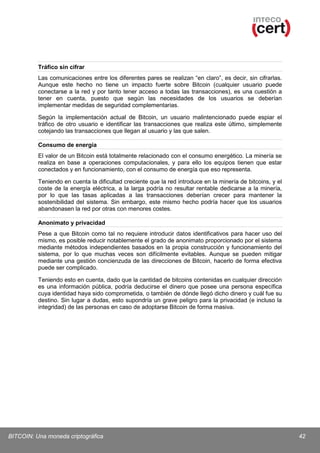Tráfico sin cifrar
Las comunicaciones entre los diferentes pares se realizan “en claro”, es decir, sin cifrarlas.
Aunque este hecho no tiene un impacto fuerte sobre Bitcoin (cualquier usuario puede
conectarse a la red y por tanto tener acceso a todas las transacciones), es una cuestión a
tener en cuenta, puesto que según las necesidades de los usuarios se deberían
implementar medidas de seguridad complementarias.
Según la implementación actual de Bitcoin, un usuario malintencionado puede espiar el
tráfico de otro usuario e identificar las transacciones que realiza este último, simplemente
cotejando las transacciones que llegan al usuario y las que salen.
Consumo de energía
El valor de un Bitcoin está totalmente relacionado con el consumo energético. La minería se
realiza en base a operaciones computacionales, y para ello los equipos tienen que estar
conectados y en funcionamiento, con el consumo de energía que eso representa.
Teniendo en cuenta la dificultad creciente que la red introduce en la minería de bitcoins, y el
coste de la energía eléctrica, a la larga podría no resultar rentable dedicarse a la minería,
por lo que las tasas aplicadas a las transacciones deberían crecer para mantener la
sostenibilidad del sistema. Sin embargo, este mismo hecho podría hacer que los usuarios
abandonasen la red por otras con menores costes.
Anonimato y privacidad
Pese a que Bitcoin como tal no requiere introducir datos identificativos para hacer uso del
mismo, es posible reducir notablemente el grado de anonimato proporcionado por el sistema
mediante métodos independientes basados en la propia construcción y funcionamiento del
sistema, por lo que muchas veces son difícilmente evitables. Aunque se pueden mitigar
mediante una gestión concienzuda de las direcciones de Bitcoin, hacerlo de forma efectiva
puede ser complicado.
Teniendo esto en cuenta, dado que la cantidad de bitcoins contenidas en cualquier dirección
es una información pública, podría deducirse el dinero que posee una persona específica
cuya identidad haya sido comprometida, o también de dónde llegó dicho dinero y cuál fue su
destino. Sin lugar a dudas, esto supondría un grave peligro para la privacidad (e incluso la
integridad) de las personas en caso de adoptarse Bitcoin de forma masiva.

BITCOIN: Una moneda criptográfica

42

 