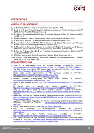 REFERENCIAS
ARTÍCULOS RELACIONADOS
[1] S. Nakamoto, "Bitcoin: A Peer-to-Peer Electronic Cash System," 2008.
[2] D. R. a. A. Shamir, "How Did Dread Pirate Roberts Acquire and Protect His Bitcoin Wealth?,"
2013. [Online]. Available: http://eprint.iacr.org.
[3] D. Chaum, "Security Without Identification: Transaction Systems to Make Big Brother Obsolete,"
vol. 28, no. 10.
[4] Certicom Research, "SEC 2: Recommended Elliptic Curve Domain Parameters," 2010.
[5] F. Reid and M. Harrigan, "An Analysis of Anonymity in the Bitcoin System," 2011.
[6] E. Androulaki, G. Karame, M. Roeschlin, T. Scherer and S. Capkun, "Evaluating User Privacy in
Bitcoin," vol. Financial Cryptography and Data Security, 2013.
[7] S. Meiklejohn, M. Pomarole, G. Jordan, K. Levchenko, D. McCoy, G. M. Voelker and S. Savage,
"A Fistful of Bitcoins: Characterizing Payments Among Men with No Names," 2013.
[8] D. Ron and A. Shamir, "How Did Dread Pirate Roberts Acquire and Protect His Bitcoin Wealth?,"
vol. Report 2013/782, 2013.
[9] M. Möser, "Anonymity of Bitcoin Transactions," Münster Bitcoin Conference, 2013.
[10] D. Chaum, "Untraceable Electronic Mail, Return Addresses, and Digital Pseudonyms," Commun.
ACM, vol. 24, no. 2, pp. 84-88, 1981.

OTRAS REFERENCIAS
- Aviso a los consumidores sobre las monedas virtuales, accedido el 27/01/2014,
http://www.eba.europa.eu/documents/10180/16136/EBA_2013_01030000_ES_TRA1_Vinay.pdf.
- The Mail Archive post: Bitcoin P2P e-cash paper, accedido el 27/01/2014, https://www.mailarchive.com/cryptography@metzdowd.com/msg09959.html.
- Bitcoin open source implementation of P2P currency, accedido el 27/01/2014,
http://p2pfoundation.ning.com/forum/topics/bitcoin-open-source.
- Portal de Bitcoin, accedido el 24/01/2014, http://www.bitcoin.org.
- Possible
Economic
Consequences
of
Digital
Cash,
accedido
el
24/01/2014,
http://www.isoc.org/inet96/proceedings/b1/b1_1.htm.
- Bitcoin is evil, accedido el 27/01/2014, http://krugman.blogs.nytimes.com/2013/12/28/bitcoin-isevil/.
- La
banca
china
no
operará
con
bitcoins,
accedido
el
24/01/2014,
http://tecnologia.elpais.com/tecnologia/2013/12/05/actualidad/1386240024_458907.html.
- eBay to allow Bitcoin sales in ‘virtual currency’ category, accedido el 24/01/2014,
http://news.cnet.com/8301-1023_3-57617502-93/ebay-to-allow-bitcoin-sales-in-virtual-currencycategory/.
- Google Lets Slip That It’s Exploring Possible Bitcoin Integration Plans, accedido el 24/01/2014,
http://www.forbes.com/sites/andygreenberg/2014/01/22/google-lets-slip-that-its-exploring-possiblebitcoin-integration-plans/.
- Application of FinCEN’s Regulations to Persons Administering, Exchanging, or Using Virtual
Currencies, accedido el 24/01/2014, http://fincen.gov/statutes_regs/guidance/pdf/FIN-2013G001.pdf.
- Bitcoin Trade, accedido el 24/01/2014, https://en.bitcoin.it/wiki/Trade.
- Red
Tor:
anonimato
y
vulnerabilidades,
accedido
el
24/01/2014,
http://inteco.es/blogs/post/Seguridad/BlogSeguridad/Articulo_y_comentarios/red_tor_anonimato_v
ulnerabilidades.
- Silk
Road:
Not
Your
Father's
Amazon.com,
accedido
el
24/01/2014,
http://www.npr.org/2011/06/12/137138008/silk-road-not-your-fathers-amazon-com.
- End Of The Silk Road: FBI Says It's Busted The Web's Biggest Anonymous Drug Black Market,
accedido el 24/01/2014, http://www.forbes.com/sites/andygreenberg/2013/10/02/end-of-the-silkroad-fbi-busts-the-webs-biggest-anonymous-drug-black-market/.

BITCOIN: Una moneda criptográfica

43

 