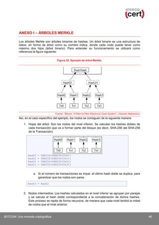 ANEXO I – ÁRBOLES MERKLE
Los árboles Merkle son árboles binarios de hashes. Un árbol binario es una estructura de
datos, en forma de árbol como su nombre indica, donde cada nodo puede tener como
máximo dos hijos (árbol binario). Para entender su funcionamiento se utilizará como
referencia la figura siguiente:
Figura 22: Ejemplo de árbol Merkle.

Fuente: “Bitcoin: A Peer-to-Peer Electronic Cash System”, «Satoshi Nakamoto»

Así, en el caso específico del ejemplo, los nodos se consiguen de la siguiente manera:
1. Hojas del árbol: Son los nodos del nivel inferior. Se calculan los hashes dobles de
cada transacción que va a formar parte del bloque (es decir, SHA-256 del SHA-256
de la Transacción).

Hash0
Hash1
Hash2
Hash3

=
=
=
=

SHA256(SHA256(Tx0))
SHA256(SHA256(Tx1))
SHA256(SHA256(Tx2))
SHA256(SHA256(Tx3))

a. Si el número de transacciones es impar, el último hash doble se duplica, para
garantizar que los nodos son pares.
Hash3 = Hash2

2. Nodos intermedios: Los hashes calculados en el nivel inferior se agrupan por parejas
y se calcula el hash doble correspondiente a la concatenación de dichos hashes.
Este proceso se repite de forma recursiva, de manera que cada nivel tendrá la mitad
de nodos que el nivel anterior.

BITCOIN: Una moneda criptográfica

46

 