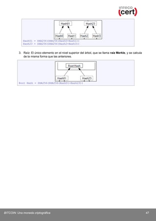 Hash01 = SHA256(SHA256(Hash0+Hash1))
Hash23 = SHA256(SHA256(Hash2+Hash3))

3. Raíz: El único elemento en el nivel superior del árbol, que se llama raíz Merkle, y se calcula
de la misma forma que las anteriores.

Root Hash = SHA256(SHA256(Hash01+Hash23))

BITCOIN: Una moneda criptográfica

47

 