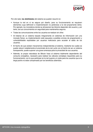 Por otro lado, las debilidades del sistema se pueden resumir en:
 Aunque la red en sí es segura por diseño, para su funcionamiento se requieren
elementos cuya definición e implementación no pertenece a la red propiamente dicha.
Por ejemplo, los monederos donde se almacenan las bitcoins dependen del usuario y, por
tanto, de sus conocimientos en seguridad para mantenerlos seguros.
 Todas las comunicaciones entre los usuarios se realizan sin cifrar.
 Al tratarse de un sistema basado íntegramente en sistemas de información (sin una
moneda física), su implementación está expuesta a posibles errores de programación y
vulnerabilidades explotables por usuarios maliciosos para acceder al saldo de los
usuarios.
 El hecho de que existan mecanismos independientes al sistema, mediante los cuales se
puede reducir notablemente el anonimato de la red, junto con el hecho de ser un sistema
transparente, puede suponer una grave amenaza para la privacidad de sus usuarios.
 Además, la propia naturaleza de Bitcoin hace al sistema totalmente dependiente del
consumo energético, necesario para realizar los cálculos complejos requeridos para su
funcionamiento, con lo que participar en la red supone un coste para los usuarios que a la
larga podría no estar compensado por los beneficios obtenidos.

BITCOIN: Una moneda criptográfica

5

 