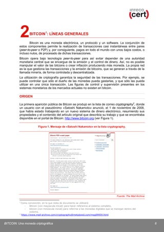 2

BITCOIN1: LÍNEAS GENERALES

Bitcoin es una moneda electrónica, un protocolo y un software. La conjunción de
estos componentes permite la realización de transacciones casi instantáneas entre pares
(peer-to-peer o P2P) y, por consiguiente, pagos en todo el mundo con unos bajos costos, o
incluso nulos, de procesado de dichas transacciones.
Bitcoin opera bajo tecnología peer-to-peer para así evitar depender de una autoridad
monetaria central que se encargue de la emisión y el control de dinero. Así, no es posible
manipular el valor de las bitcoins o crear inflación produciendo más moneda. La propia red
es la que gestiona las transacciones y la emisión de bitcoins, que se generan a través de la
llamada minería, de forma controlada y descentralizada.
La utilización de criptografía garantiza la seguridad de las transacciones. Por ejemplo, se
puede controlar que sólo el dueño de las monedas pueda gastarlas, y que sólo las pueda
utilizar en una única transacción. Las figuras de control y supervisión presentes en los
sistemas monetarios de los mercados actuales no existen en bitcoin.

ORIGEN
La primera aparición pública de Bitcoin se produjo en la lista de correo cryptography 2, donde
un usuario con el pseudónimo «Satoshi Nakamoto» anunció, el 1 de noviembre de 2008,
que había estado trabajando en un nuevo sistema de dinero electrónico, resumiendo sus
propiedades y el contenido del artículo original que describía su trabajo y que se encontraba
disponible en el portal de Bitcoin: http://www.bitcoin.org (ver Figura 1).
Figura 1. Mensaje de «Satoshi Nakamoto» en la lista cryptography.

Fuente: The Mail Archive
1

Como convención, en lo que resta de documento se utilizará:
Bitcoin (con mayúscula inicial) para hacer referencia al sistema completo,
bitcoin (con minúscula inicial) para referirse a las monedas digitales que se manejan dentro del
sistema.
2
https://www.mail-archive.com/cryptography@metzdowd.com/msg09959.html

BITCOIN: Una moneda criptográfica

6

 