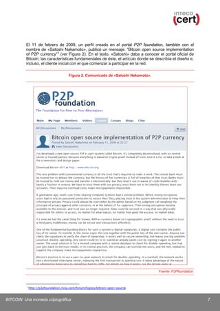 El 11 de febrero de 2009, un perfil creado en el portal P2P foundation, también con el
nombre de «Satoshi Nakamoto», publicó un mensaje: “Bitcoin open source implementation
of P2P currency” 3 (ver Figura 2). En el texto, «Satoshi» daba a conocer el portal oficial de
Bitcoin, las características fundamentales de éste, el artículo donde se describía el diseño e,
incluso, el cliente inicial con el que comenzar a participar en la red.
Figura 2. Comunicado de «Satoshi Nakamoto».

Fuente: P2Pfoundation.

3

http://p2pfoundation.ning.com/forum/topics/bitcoin-open-source

BITCOIN: Una moneda criptográfica

7

 