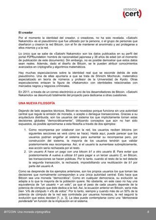 El creador
Por el momento la identidad del creador, o creadores, no ha sido revelada. «Satoshi
Nakamoto» es el pseudónimo que fue utilizado por la persona, o el grupo de personas que
diseñaron y crearon la red Bitcoin, con el fin de mantener el anonimato y así protegerse a
ellos mismos y a la red.
Lo único que se sabe de «Satoshi Nakamoto» son los datos publicados en su perfil del
portal P2Pfoundation: hombre de nacionalidad japonesa y 38 años de edad (en el momento
de publicación de este documento). Sin embargo, no es posible demostrar que estos datos
sean reales. Además, dado el diseño de Bitcoin, se le pueden atribuir conocimientos
avanzados en criptografía y algoritmos matemáticos.
Hay muchas especulaciones sobre la identidad real que se esconde detrás de este
pseudónimo. Una de ellas apuntaría a que se trata de Shinichi Mochizuki, matemático
especializado en teoría de números y profesor de la Universidad de Kyoto. Otras
especulaciones enlazan la figura de «Nakamoto» con identidades relacionadas con
mercados negros y negocios criminales.
En 2011, a través de un correo electrónico a uno de los desarrolladores de Bitcoin, «Satoshi
Nakamoto» se desvinculó totalmente del proyecto para dedicarse a otras cuestiones.

UNA NUEVA FILOSOFÍA
Dejando de lado aspectos técnicos, Bitcoin es novedoso porque funciona sin una autoridad
central que regule la emisión de moneda, o acepte o deniegue transacciones. Gracias a su
arquitectura distribuida, son los usuarios del sistema los que implícitamente toman estas
decisiones globales “democráticamente”. Utilizando conceptos que aún no han sido
expuestos, es posible aproximarse a esta filosofía a través de dos ejemplos:
1. Como recompensa por colaborar con la red, los usuarios reciben bitcoins (en
siguientes secciones se verá cómo se hace). Hasta aquí, puede parecer que los
usuarios podrían engañar al sistema para aumentar su recompensa pero, por
construcción del sistema, la mayoría de los usuarios tendrán que validar
posteriormente esa recompensa. Así, si el usuario la aumentase subrepticiamente,
esa acción sería rechazada por el resto.
2. Un usuario A hace un pago con una bitcoin b1 a otro usuario B. Para evitar que
posteriormente A vuelva a utilizar b1 para pagar a un tercer usuario C, en Bitcoin,
las transacciones se hacen públicas. Por lo tanto, cuando el resto de la red detecte
la segunda transacción, la rechazará, imposibilitando una reutilización de b1 por
parte del usuario A.
Como se desprende de los ejemplos anteriores, son los propios usuarios los que toman las
decisiones que normalmente corresponden a una única autoridad central. Esto hace que
Bitcoin sea una moneda “democrática”. Como en cualquier democracia, su evolución se
adapta a lo que la mayoría de la población quiere. No obstante, en este caso no hay una
equivalencia de “un usuario = un voto”, ya que el peso de cada usuario depende de la
potencia de cómputo que éste dedica a la red. Así, la ecuación anterior en Bitcoin, sería más
bien “x% de cómputo = x% de votos”. Por lo tanto, siempre y cuando más de un 50% de la
potencia de cómputo de la red sea controlada por usuarios honestos, la red seguirá la
evolución que estos decidan [1, p. 3]. La idea puede contemplarse como una “democracia
ponderada” en función de la implicación en el sistema.

BITCOIN: Una moneda criptográfica

8

 