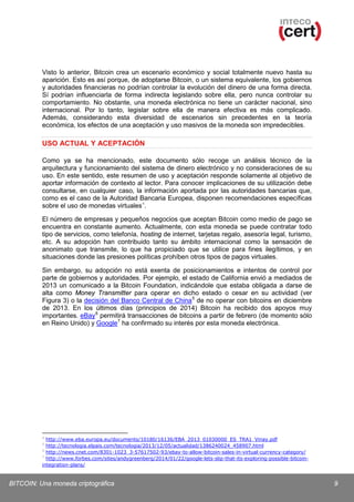 Visto lo anterior, Bitcoin crea un escenario económico y social totalmente nuevo hasta su
aparición. Esto es así porque, de adoptarse Bitcoin, o un sistema equivalente, los gobiernos
y autoridades financieras no podrían controlar la evolución del dinero de una forma directa.
Sí podrían influenciarla de forma indirecta legislando sobre ella, pero nunca controlar su
comportamiento. No obstante, una moneda electrónica no tiene un carácter nacional, sino
internacional. Por lo tanto, legislar sobre ella de manera efectiva es más complicado.
Además, considerando esta diversidad de escenarios sin precedentes en la teoría
económica, los efectos de una aceptación y uso masivos de la moneda son impredecibles.

USO ACTUAL Y ACEPTACIÓN
Como ya se ha mencionado, este documento sólo recoge un análisis técnico de la
arquitectura y funcionamiento del sistema de dinero electrónico y no consideraciones de su
uso. En este sentido, este resumen de uso y aceptación responde solamente al objetivo de
aportar información de contexto al lector. Para conocer implicaciones de su utilización debe
consultarse, en cualquier caso, la información aportada por las autoridades bancarias que,
como es el caso de la Autoridad Bancaria Europea, disponen recomendaciones específicas
sobre el uso de monedas virtuales 4.
El número de empresas y pequeños negocios que aceptan Bitcoin como medio de pago se
encuentra en constante aumento. Actualmente, con esta moneda se puede contratar todo
tipo de servicios, como telefonía, hosting de internet, tarjetas regalo, asesoría legal, turismo,
etc. A su adopción han contribuido tanto su ámbito internacional como la sensación de
anonimato que transmite, lo que ha propiciado que se utilice para fines ilegítimos, y en
situaciones donde las presiones políticas prohíben otros tipos de pagos virtuales.
Sin embargo, su adopción no está exenta de posicionamientos e intentos de control por
parte de gobiernos y autoridades. Por ejemplo, el estado de California envió a mediados de
2013 un comunicado a la Bitcoin Foundation, indicándole que estaba obligada a darse de
alta como Money Transmitter para operar en dicho estado o cesar en su actividad (ver
Figura 3) o la decisión del Banco Central de China 5 de no operar con bitcoins en diciembre
de 2013. En los últimos días (principios de 2014) Bitcoin ha recibido dos apoyos muy
importantes. eBay 6 permitirá transacciones de bitcoins a partir de febrero (de momento sólo
en Reino Unido) y Google 7 ha confirmado su interés por esta moneda electrónica.

4

http://www.eba.europa.eu/documents/10180/16136/EBA_2013_01030000_ES_TRA1_Vinay.pdf
http://tecnologia.elpais.com/tecnologia/2013/12/05/actualidad/1386240024_458907.html
6
http://news.cnet.com/8301-1023_3-57617502-93/ebay-to-allow-bitcoin-sales-in-virtual-currency-category/
7
http://www.forbes.com/sites/andygreenberg/2014/01/22/google-lets-slip-that-its-exploring-possible-bitcoinintegration-plans/
5

BITCOIN: Una moneda criptográfica

9

 