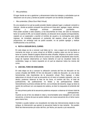 Mis portafolios:

El lugar donde se van a gestionar y almacenaran todos los trabajos y actividades que se
relacionen con el curso y donde se podrán compartir con los demás compañeros.

r    Mis contenidos: (Disco Duro Web Virtual):

Es una carpeta en la cual se puede acceder desde cualquier lugar y cualquier conexión a
internet, donde se podrán compartir los archivos en línea abrir, agregar, copiar, eliminar,
modificar      y       descargar      archivos        previamente        guardados.
Para poder acceder a esta carpeta y a los documentos en línea, tan solo es necesario
tener en cuenta el URL con la sesión abierta y la dirección de la carpeta correspondiente,
copiarlo en un explorador y escribir el nombre de usuario y la contraseña para poder
ingresar, de inmediato aparecerá el contenido del espacio virtual que el SENA
proporciona, sin embargo solo se podrá acceder, no se podrán agregar y realizar
modificaciones a los archivos.

    4. RUTA A SEGUIR EN EL CURSO:

    En esta etapa se da a conocer cual debe ser la ruta a seguir por el estudiante al
    momento de iniciar un curso virtual en el SENA y explica cada uno de los ítems a
    tener en cuenta. Desde la pagina oficial de aulas virtuales, dirigirse a la opción cursos,
    ahí se debe tener activa la lista de los cursos en los cuales el estudiante esta inscrito,
    luego de ingresar observamos un marco derecho el cual se visualizan todos los
    contenidos, luego un marco izquierdo en el cual se observan todos los menús del
    curso.

    5. USO DEL FORO DE DISCUSION:

    En esta etapa se da a conocer la utilización correcta del foro de discusión en los
    cursos virtuales del SENA. El foro de discusión o tabla de discusión, es una de las
    herramientas más importantes de la educación virtual. Para ingresar, e debe
    seleccionar el vinculo el cual se encuentra en el menú al costado izquierdo, una vez
    dentro, podemos observar la lista de los foros, el nombre del foro, el total de
    publicaciones, las publicaciones no leídas y las participaciones totales.
    Generalmente la primera entrada del foro, es la entrada del docente, luego se tiene la
    opción de continuar con una especie de cadena, es decir la respuesta al contenido del
    foro.
    En esa primera parte de la secuencia podemos empezar a observar el número total de
    las                                                                   participaciones.
    Cuando se da el foro de debate lo ideal y recomendable seria trabajarlo en una sola
    secuencia, a menos de que se quiera realizar una nueva secuencia de un tema nuevo
    para mismo foro.

    También e puede realizar una recopilación de todas las intervenciones desde la mas
    antigua, la intervención que genero la secuencia hasta la mas reciente. Se pueden
    filtrar las intervenciones por autor del foro, por fecha, por asunto o por secuencia.
 
