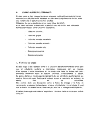 6.     USO DEL CORREO ELECTRONICO:

En esta etapa se da a conocer la manera avanzada y utilización correcta del correo
electrónico SENA para enviar mensajes al tutor o a los compañeros de estudio. Esta
una herramienta de comunicación muy práctica:
Utilización del correo electrónico en un curso virtual del SENA:
En el menú del curso, se selecciona la opción correo electrónico, este tiene siete
formas diferentes de enviar un correo electrónico:

           -   Todos los usuarios.

           -   Todos los grupos

           -   Todos los usuarios secretaria

           -   Todos los usuarios aprendiz

           -   Todos los usuarios tutor

           -   Seleccionar usuarios

           -   Seleccionar grupos



7. Gestionar las tareas:

En esta etapa se da a conocer como es la utilización de la herramienta de tareas para
que el estudiante gestione la información relacionada con las mismas.
Para ingresar a esta herramienta en necesario esta fuera del enlace del curso,
Podemos observarlo hacia el costado izquierdo. Seleccionamos la opción.
La gestión de tareas nos sirve para organizar todas las actividades que tengamos que
realizar dentro del curso, funciona de manera similar al calendario, sin embargo se
centra                solo                  en                las               actividades.
Nos permite darle una descripción, como la fecha de entrega, y la fecha de
vencimiento, la prioridad de la actividad si es de prioridad alta, normal o baja. Al igual
que el estado, sin esta sin iniciar, si esta en proceso, o si la tarea ya esta completada.

Esta herramienta permite hacer un seguimiento constante de las actividades a realizar
del curso.
 