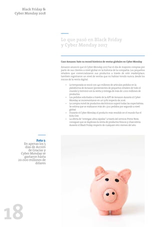 Black Friday &
Cyber Monday 2018
18
Lo que pasó en Black Friday
y Cyber Monday 2017
Caso Amazon: bate su record histórico de ventas globales en Cyber Monday
Amazon anunció que el Cyber Monday 2017 fue el día de mayores compras por
parte de sus clientes a nivel global en la historia de la compañía. Los pequeños
retailers que comercializaron sus productos a través de este marketplace,
también registraron un nivel de ventas que no habían tenido nunca, desde los
inicios de la venta digital.
•	 La temporada se inició con 140 millones de artículos pedidos en la
plataforma de Amazon (provenientes de pequeños retailers de todo el
mundo) y terminó con la venta y entrega de más de 1.000 millones de
productos.
•	 Los pedidos solicitados a través de la APP de Amazon durante el Cyber
Monday se incrementaron en un 50% respecto de 2016.
•	 La compra móvil de productos electrónicos superó todas las expectativas.
Se estima que se realizaron más de 1.300 pedidos por segundo a nivel
global.
•	 Durante el Cyber Monday,el producto más vendido en el mundo fue el
Echo Dot.
•	 La oferta de“entregas ultra-rápidas”a través del servicio Prime Now,
consiguió que se duplicara la venta de productos frescos y charcutería
durante el Black Friday respecto de cualquier otro viernes del año.
Foto 7.
En apenas los 5
días de Acción
de Gracias y
Cyber Monday se
gastaron hasta
20.000 millones de
dólares
 