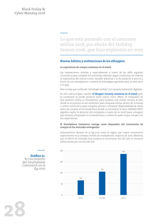 Black Friday &
Cyber Monday 2018
28
Lo que está pasando con el consumo
online 2018,por efecto del Holiday
Season 2016,que hizo explosión en 2017
Nuevos hábitos y motivaciones de los eShoppers
La experiencia de compra comienza en el móvil
Las transacciones móviles y especialmente a través de las APPs seguirán
creciendo y para competir los minoristas deberán seguir invirtiendo en mejorar
la experiencia del cliente (como variable adicional a la de producto y precio) a
través de sus smartphones e invertir en estrategias agresivas para su web store
y su app.
Pero no hay que confundir“estrategia mobile”con compras solamente digitales.
En esto radica el gran cambio: el Shopper Journey comienza en el móvil, pero
la conversión se puede producir tanto online como offline. El comprador de
hoy también utiliza su Smartphone para localizar una tienda cercana al sitio
donde se encuentra en ese momento; para chequear ofertas dentro de la tienda
o centro comercial y para comparar precios o chequear disponibilidad de stock,
antes de comprar en la tienda física donde se encuentra. Es decir, MOBILE-FIRST
significa captar la atención del comprador a través de su móvil para conseguir
que termine comprando en la tienda física u online de quién mejor cumpla con
sus expectativas.
El Smartphone Commerce emerge como disparador del crecimiento de
compra en los mercados emergentes.
Latinoamérica destacó en el Q4-2017 como la región que mayor crecimiento
experimentó en la compra a través de smartphones, respecto de 2016. Mientras
que en EEUU (el mercado más maduro) el incremento fue del 13%, en América
Latina estuvo por encima del 37%.
Gráfico 21.
% Crecimiento
del Smartphone
Commerce en el
Q4-2017
10
20
30
40
0
EEUU Europa Latam
13%
21%
37%
 