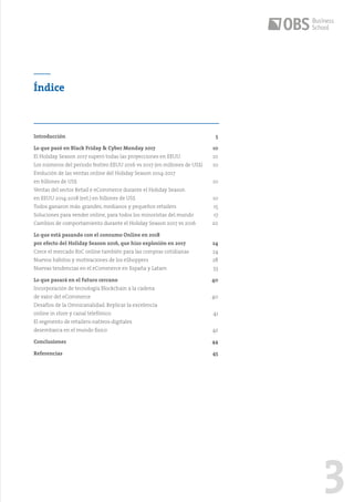 3
Índice
Introducción	5
Lo que pasó en Black Friday & Cyber Monday 2017	 10
El Holiday Season 2017 superó todas las proyecciones en EEUU	 10
Los números del período festivo EEUU 2016 vs 2017 (en millones de US$)	 10
Evolución de las ventas online del Holiday Season 2014-2017
en billones de US$	 10
Ventas del sector Retail e eCommerce durante el Holiday Season
en EEUU 2014-2018 (est.) en billones de US$	 10
Todos ganaron más: grandes, medianos y pequeños retailers	 15
Soluciones para vender online, para todos los minoristas del mundo	 17
Cambios de comportamiento durante el Holiday Season 2017 vs 2016	 20
Lo que está pasando con el consumo Online en 2018
por efecto del Holiday Season 2016, que hizo explosión en 2017	 24
Crece el mercado B2C online también para las compras cotidianas 	 24
Nuevos hábitos y motivaciones de los eShoppers	 28
Nuevas tendencias en el eCommerce en España y Latam 	 33
Lo que pasará en el futuro cercano	 40
Incorporación de tecnología Blockchain a la cadena
de valor del eCommerce	 40
Desafíos de la Omnicanalidad. Replicar la excelencia
online in store y canal telefónico	 41
El segmento de retailers-nativos-digitales
desembarca en el mundo físico	 42
Conclusiones	44
Referencias	45
 