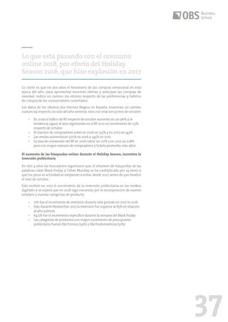 37
Lo cierto es que en dos años el fenómeno de las compras omnicanal en esta
época del año- para aprovechar enormes ofertas y anticipar las compras de
navidad- indica un camino sin retorno respecto de las preferencias y hábitos
de compra de los consumidores conectados.
Los datos de los últimos dos Viernes Negros en España, muestran un cambio
sustancial respecto,no sólo del año anterior,sino con relación al mes de octubre:
•	 En 2016 el tráfico de BF respecto de octubre aumentó en un 96% y la
tendencia siguió al alza registrando en el BF 2017 un incremento de 113%
respecto de octubre.
•	 El número de compradores subió en 2016 un 315% y en 2017 un 343%
•	 Las ventas aumentaron 320% en 2016 y 345% en 2017.
•	 La tasa de conversión del BF en 2016 creció un 112% y en 2017 un 108%
pero con mayor número de compradores y tickets promedio más altos.
El aumento de las búsquedas online durante el Holiday Season, incentiva la
inversión publicitaria
En sólo 4 años los buscadores registraron que, el volumen de búsquedas de las
palabras clave Black Friday y Cyber Monday se ha multiplicado por 14 veces y
que los picos se actividad se empiezan a notar, desde 2017, antes de que finalice
el mes de octubre.
Esto motivó en 2017 el crecimiento de la inversión publicitaria en los medios
digitales y se espera que en 2018 siga creciendo por la incorporación de nuevos
retailers y nuevas categorías de producto.
•	 17% fue el incremento de inversión durante este período en 2017 vs 2016
•	 	Sólo durante Noviembre 2017 la inversión fue superior al 85% en relación
al año anterior
•	 64.5% fue el incremento específico durante la semana del Black Friday
•	 Las categorías de productos con mayor incremento de presupuesto
publicitario fueron Electrónica (59%) y Electrodomésticos (52%)
Lo que está pasando con el consumo
online 2018,por efecto del Holiday
Season 2016,que hizo explosión en 2017
 