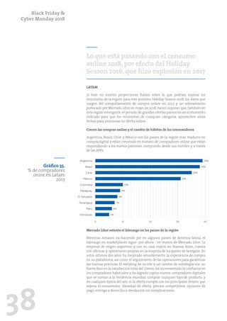 Black Friday &
Cyber Monday 2018
38
Lo que está pasando con el consumo
online 2018,por efecto del Holiday
Season 2016,que hizo explosión en 2017
LATAM
Si bien no existen proyecciones fiables sobre lo que podrían esperar los
minoristas de la región para este próximo Holiday Season 2018, los datos que
surgen del comportamiento de compra online en 2017 y un relevamiento
publicado por Mercado Libre en mayo de 2018, hacen suponer que, también en
esta región emergente, el período de grandes ofertas parecería ser el momento
indicado para que los minoristas de cualquier categoría, aprovechen estas
fechas para posicionar su oferta online.
Crecen las compras online y el cambio de hábitos de los consumidores
Argentina, Brasil, Chile y México son los países de la región más maduros en
compra digital y están creciendo en número de compradores online que están
respondiendo a los nuevos patrones, comprando desde sus móviles y a través
de las APPs.
Mercado Libre ostenta el liderazgo en los países de la región
Mientras Amazon va haciendo pie en algunos países de América latina, el
liderazgo en marketplaces sigue- por ahora - en manos de Mercado Libre. La
empresa de origen argentino y con su casa matriz en Buenos Aires, cuenta
con oficinas y operaciones propias en la mayoría de los países de la región. En
estos últimos dos años ha mejorado sensiblemente la experiencia de compra
en su plataforma, así como el seguimiento de las operaciones para garantizar
las buenas prácticas. El restyling de su site y un cambio de estrategia con un
fuerte foco en la satisfacción total del cliente, ha incrementado la confianza en
los compradores habituales y ha logrado captar nuevos compradores digitales
que se suman a la tendencia mundial: comprar cualquier tipo de producto y
en cualquier época del año si la oferta cumple con los principales drivers que
espera el consumidor: Variedad de oferta, precios competitivos, opciones de
pago, entrega a domicilio y devolución sin complicaciones.
Gráfico 35.
% de compradores
onine en Latam
2017
0 10 20 30 40
Perú
El Salvador
Honduras
Nicaragua
Paraguay
México
Brasil
Colombia
Chile
Argentina 39%
38%
35%
31%
10%
9%
8%
7%
6%
5%
 