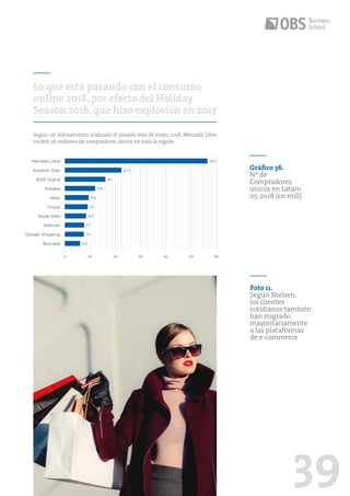 39
Según un relevamiento realizado el pasado mes de mayo 2018, Mercado Libre
recibió 56 millones de compradores únicos en toda la región.
Lo que está pasando con el consumo
online 2018,por efecto del Holiday
Season 2016,que hizo explosión en 2017
0 10 20 30 40 50 60
Buscapé
eBay
Google Shopping
Alibaba
Walmart
B2W Digital
Cnova
Mercado Libre
Apple Sites
Amazon Sites
56,3
22,4
16,1
11,8
9,5
9,1
8,4
7,7
7,5
6,0
Gráfico 36.
Nº de
Compradores
únicos en Latam
05-2018 (en mill)
Foto 11.
Según Nielsen,
los clientes
cotidianos también
han migrado
mayoritariamente
a las plataformas
de e-commerce
 