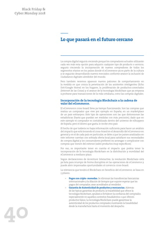 Black Friday &
Cyber Monday 2018
40
Lo que pasará en el futuro cercano
La compra digital seguirá creciendo porque los compradores actuales utilizarán
cada vez más esta opción para adquirir cualquier tipo de producto o servicio;
seguirá creciendo la incorporación de nuevos compradores de todos los
segmentos etarios en los países donde el eCommerce ya es parte de la cultura
y se seguirán desarrollando nuevos mercados conforme avance la inclusión de
ciudadanos digitales alrededor del mundo.
Pero también veremos aparecer nuevos patrones de comportamiento en
la medida en que crezca la penetración de los asistentes inteligentes (Echo
Dot/Google Home) en los hogares, la proliferación de productos-conectados
(Internet de las Cosas) y el avance de la tecnología blockchain que ya empieza
a probarse para transacciones de la vida cotidiana, como las compras digitales.
Incorporación de la tecnología Blockchain a la cadena de
valor del eCommerce.
El eCommerce cross-board lleva ya tiempo funcionando. Son las compras que
realiza un comprador que vive por ejemplo en España, en un marketplace
de un país extranjero. Este tipo de operaciones son las que distorsionan las
estadísticas (hasta que puedan ser medidas con más precisión), dado que en
este ejemplo el comprador es contabilizado dentro del universo de eShoppers
de España, pero el dinero que gasta, lo recibe otro país.
El hecho de que todavía no haya información suficiente para hacer un análisis
del impacto que está teniendo el cross-board en el desarrollo del eCommerce en
general y en el de cada país en particular, se debe a que los países analizados en
este informe cuentan con sobrada oferta local para satisfacer sus necesidades
de compra digital y los consumidores prefieren no arriesgar o complicarse con
compras que vienen del exterior (salvo productos muy específicos).
Por eso, es importante tener en cuenta el impacto que podría tener la
incorporación de la tecnología Blockchain en la distribución y movilidad del
eCommerce a mediano plazo.
Según declaraciones de Accenture Interactive, la revolución Blockchain está
ya lista para irrumpir de forma disruptiva en las operaciones de eCommerce y
puede abrir impensadas oportunidades al comercio cross-board.
La relevancia que tendrá el Blockchain en beneficio del eCommerce, se basa en
3 pilares:
•	 Pagos con cripto- monedas. Se eliminan las transferecias bancanrias
internacionales y la dilación de tiempos que supone esperar que los
pagos del comprador,sean acreditados al vendedor.
•	 Garantía de Autenticidad de productos y mercancías. Además
de las típicas garantías de producto,la trazabilidad que ofrece la
tecnología blockchain,ayudará a fortalecer la confianza del comprador,
especialmente en aquellos contextos fraudulentos o que ofrecen
productos falsos.La tecnología Blockchain puede garantizar la
autenticidad de los productos comprados mostrando la trazabilidad
desde la manufactura hasta el momento del despacho.
 