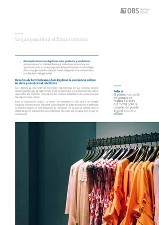 41
•	 Generación de reviews legítimas sobre productos y vendedores.
Asumimos que las reviews (buenas y malas) que leemos hoy son
“genuinas”,pero no tenemos prueba fehaciente de esto.La tecnología
Blockchain permitirá verificar la fuente obligando a los revisonistas a
escribir desde la legitimidad.
Desafíos de la Omnicanalidad. Replicar la excelencia online
in store y en el canal telefónico
Los clientes ya disfrutan de increíbles experiencias en las compras online.
Ahora quieren que la experiencia en la tienda física o la comunicación con el
call center vía teléfono, cumpla con los mismos estándares de excelencia que
las experiencias online.
Para el consumidor actual, la marca y/o empresa es sólo una y no acepta
ninguna inconsistencia (ni sobre los productos, ni sobre el trato en la atención
ni mucho menos en una situación de “reclamo” en la que, al cliente, sólo le
interesa que le solucionen los problemas, sea cual sea el canal por el que se
comunica.)
Lo que pasará en el futuro cercano
Foto 12.
El primer contacto
de compra se
realiza a través
del móvil pero la
conversión puede
acabar online u
offline
 