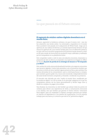 Black Friday &
Cyber Monday 2018
42
Lo que pasará en el futuro cercano
El segmento de retailers-nativos-digitales desembarca en el
mundo físico.
Amazon, siguiendo la tendencia contraria a la que él mismo creó – una vez
fue solamente una tienda online- ha comenzado a expandirse en el mundo
físico ya desde el año pasado con la adquisición de Whole Foods ; luego con la
apertura de una cadena de librerías y su tienda experimental Amazon GO (ya
anunció la apertura de 3.000 nuevas tiendas para 2020 en diferentes países) y
en este 2018 con la reciente inauguración de la primera tienda Amazon-4-stars
en NY, para vender de forma física los productos mejor calificados y rankeados
por los compradores en su plataforma online.
Este competidor vuelve a subir la vara a la industria minorista, mejorando su
propuesta de valor al ofrecer al comprador una experiencia integral on-offline
sin fisuras. El punto de partida de la estrategia de Amazon es “El Comprador
y su Móvil”.
Este cambio de rumbo,ahora está desafiando también a los negocios minoristas
que nacieron digitales. Contra todo pronóstico, esto eCommerces tendrán que
encontrar la forma de tener también alguna presencia física, para satisfacer las
nuevas demandas de los consumidores: usan su móvil para buscar y comprar,
pero también quieren poder ver y tocar antes de decidir, independientemente
del canal donde terminen comprando y retirando o recibiendo sus productos.
El mercado más afectado por esta “vuelta al mundo físico modificado por
la excelencia digital” es el de la moda. Es la principal categoría en la que los
compradores quieren ver los ítems personalmente y decidir luego cómo y
dónde los compran, los pagan y los reciben.
Para finalizar, los minoristas no sólo tendrán que alinear todos los puntos de
contacto para ofrecer una experiencia de venta y comunicación omnicanal
a sus clientes, sino que tendrán que generar el mismo entorno “omnicanal
físico-digital” para sus empleados si esperan conseguir personal que trabaje
en relación de dependencia. A los jóvenes de la generación Z no les interesa
trabajar para una marca y/o comercio que esté en la “prehistórica digital”.
 