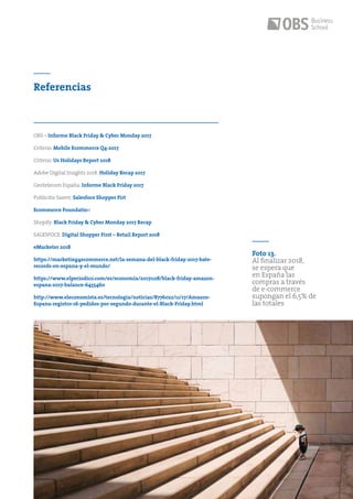 45
Referencias
Foto 13.
Al finalizar 2018,
se espera que
en España las
compras a través
de e-commerce
supongan el 6,5% de
las totales
OBS – Informe Black Friday & Cyber Monday 2017
Criterio: Mobile Ecommerce Q4-2017
Criterio: Us Holidays Report 2018
Adobe Digital Insights 2018: Holiday Recap 2017
Geotelecom España: Informe Black Friday 2017
Publicitis Saient: Salesfoce Shopper Firt
Ecommerce Foundation
Shopify: Black Friday & Cyber Monday 2017 Recap
SALESFOCE: Digital Shopper First – Retail Report 2018
eMarketer 2018
https://marketing4ecommerce.net/la-semana-del-black-friday-2017-bate-
records-en-espana-y-el-mundo/
https://www.elperiodico.com/es/economia/20171128/black-friday-amazon-
espana-2017-balance-6455460
http://www.eleconomista.es/tecnologia/noticias/8776022/11/17/Amazon-
Espana-registro-16-pedidos-por-segundo-durante-el-Black-Friday.html
 