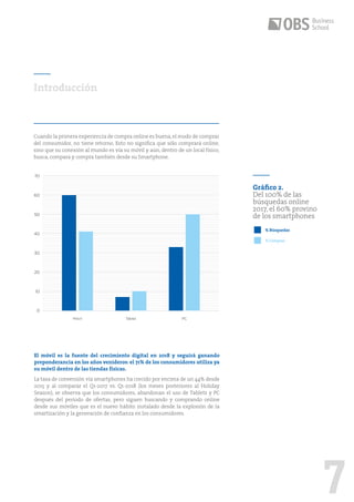 7
Gráfico 2.
Del 100% de las
búsquedas online
2017, el 60% provino
de los smartphones
Cuando la primera experiencia de compra online es buena,el modo de comprar
del consumidor, no tiene retorno. Esto no significa que sólo comprará online,
sino que su conexión al mundo es vía su móvil y aún, dentro de un local físico,
busca, compara y compra también desde su Smartphone.
Introducción
El móvil es la fuente del crecimiento digital en 2018 y seguirá ganando
preponderancia en los años venideros: el 71% de los consumidores utiliza ya
su móvil dentro de las tiendas físicas.
La tasa de conversión vía smartphones ha crecido por encima de un 44% desde
2015 y al comparar el Q1-2017 vs. Q1-2018 (los meses posteriores al Holiday
Season), se observa que los consumidores, abandonan el uso de Tablets y PC
después del período de ofertas, pero siguen buscando y comprando online
desde sus móviles que es el nuevo hábito instalado desde la explosión de la
smartización y la generación de confianza en los consumidores.
10
20
30
40
50
60
70
0
Móvil Tablet PC
% Búsquedas
%Compras
 