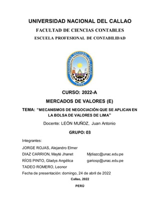 UNIVERSIDAD NACIONAL DEL CALLAO
FACULTAD DE CIENCIAS CONTABLES
ESCUELA PROFESIONAL DE CONTABILIDAD
CURSO: 2022-A
MERCADOS DE VALORES (E)
TEMA: “MECANISMOS DE NEGOCIACIÓN QUE SE APLICAN EN
LA BOLSA DE VALORES DE LIMA”
Docente: LEÓN MUÑOZ, Juan Antonio
GRUPO: 03
Integrantes:
JORGE ROJAS, Alejandro Elmer
DIAZ CARRION, Mayté Jhanet Mjdiazc@unac.edu.pe
RÍOS PINTO, Gladys Angélica gariosp@unac.edu.pe
TADEO ROMERO, Leonor
Fecha de presentación: domingo, 24 de abril de 2022
Callao, 2022
PERÚ
 