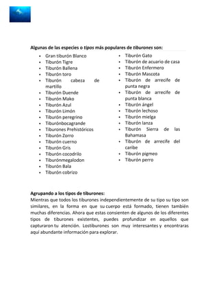 Algunas de las especies o tipos más populares de tiburones son:
       Gran tiburón Blanco                  Tiburón Gato
       Tiburón Tigre                        Tiburón de acuario de casa
       Tiburón Ballena                      Tiburón Enfermero
       Tiburón toro                         Tiburón Mascota
       Tiburón      cabeza     de           Tiburón de arrecife de
        martillo                              punta negra
       Tiburón Duende                       Tiburón de arrecife de
       Tiburón Mako                          punta blanca
       Tiburón Azul                         Tiburón ángel
       Tiburón Limón                        Tiburón lechoso
       Tiburón peregrino                    Tiburón mielga
       Tiburónbocagrande                    Tiburón lanza
       Tiburones Prehistóricos              Tiburón Sierra de las
       Tiburón Zorro                         Bahamasa
       Tiburón cuerno                       Tiburón de arrecife del
       Tiburón Gris                          caribe
       Tiburón cocodrilo                    Tiburón pigmeo
       Tiburónmegalodon                     Tiburón perro
       Tiburón Bala
       Tiburón cobrizo



Agrupando a los tipos de tiburones:
Mientras que todos los tiburones independientemente de su tipo su tipo son
similares, en la forma en que su cuerpo está formado, tienen también
muchas diferencias. Ahora que estas consienten de algunos de los diferentes
tipos de tiburones existentes, puedes profundizar en aquellos que
capturaron tu atención. Lostiburones son muy interesantes y encontraras
aquí abundante información para explorar.
 