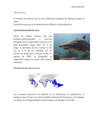 Tipos de tiburones


Tiburón toro

El nombre de tiburón toro se da a diferentes especies de tiburones según la
zona:
Carcharhinusleucas, principalmente en México y Centroamérica.

Características tiburón toro

Tiene un cuerpo macizo con dos
grandes aletas dorsales,    y    una cola
alargada con un largo lóbulo superior y un
pico precaudal. Llega hasta 3,2 m de
largo. El promedio de los machos es de
2,1 m y el de las hembras 2,2 m.
Tienen un fondo gris y blanco arriba. En
agosto de 2007, se fotografió un
espécimen albino en South West Rocks,
Australia.

Distribución del tiburón toro




Se le puede encontrar río adentro en el Amazonas en Sudamérica, el
Zambeze (por lo que se le llama también tiburón del Zambeze) y el Limpopo
en África, en el Lago Cocibolca en Nicaragua y el Ganges en la India.
 