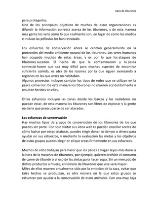 Tipos de tiburones


para protegerlos.
Uno de los principales objetivos de muchas de estas organizaciones es
difundir la información correcta acerca de los tiburones, y de esta manera
más gente los verá como lo que realmente son, en lugar de como los medios
e incluso las películas los han retratado.

Los esfuerzos de conservación ahora se centran generalmente en la
protección del medio ambiente natural de los tiburones. Los seres humanos
han ocupado muchas de estas áreas, y es por lo que los ataques de
tiburones suceden. El hecho de que la contaminación y la pesca
comercial hacen que sea muy difícil para muchas especies de encontrar
suficiente comida, es otra de las razones por la que siguen avanzando a
regiones en las que antes no habitaban.
Algunos proyectos incluyen cambiar los tipos de redes que se utilizan en la
pesca comercial. De esta manera los tiburones no mueren accidentalmente o
resultan heridos en ellas.

Otros esfuerzos incluyen las zonas donde los barcos y los nadadores no
puedan estar, de esta manera los tiburones son libres de explorar y la gente
no tiene que preocuparse de ser atacados.

Los esfuerzos de conservación
Hay muchos tipos de grupos de conservación de los tiburones de los que
puedes ser parte. Con solo visitar sus sitios web te pueden enseñar acerca de
cómo luchar por estas criaturas, puedes elegir donar tú tiempo o dinero para
ayudar en sus esfuerzos, y mediante la evaluación las metas y los objetivos
de estos grupos puedes elegir en el que creas firmemente en sus esfuerzos.

Muchos de ellos trabajan para hacer que los países a hagan leyes más duras a
la hora de la matanza de tiburones, por ejemplo, quieren prohibir el consumo
de carne de tiburón o el uso de las aletas para hacer sopa. Sin un mercado de
dichos productos a muere, el número de tiburones que vive será mayor.
Miles de ellos mueren anualmente sólo por la emoción de la caza, evitar que
tales hechos se produzcan, es otra manera en la que estos grupos se
esfuerzan por ayudar a la conservación de estos animales. Con una muy baja
 
