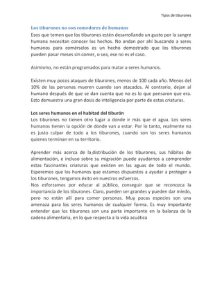 Tipos de tiburones


Los tiburones no son comedores de humanos
Esos que temen que los tiburones estén desarrollando un gusto por la sangre
humana necesitan conocer los hechos. No andan por ahí buscando a seres
humanos para comérselos es un hecho demostrado que los tiburones
pueden pasar meses sin comer, o sea, ese no es el caso.

Asimismo, no están programados para matar a seres humanos.

Existen muy pocos ataques de tiburones, menos de 100 cada año. Menos del
10% de las personas mueren cuando son atacados. Al contrario, dejan al
humano después de que se dan cuenta que no es lo que pensaron que era.
Esto demuestra una gran dosis de inteligencia por parte de estas criaturas.

Los seres humanos en el habitad del tiburón
Los tiburones no tienen otro lugar a donde ir más que el agua. Los seres
humanos tienen la opción de donde van a estar. Por lo tanto, realmente no
es justo culpar de todo a los tiburones, cuando son los seres humanos
quienes terminan en su territorio.

Aprender más acerca de la distribución de los tiburones, sus hábitos de
alimentación, e incluso sobre su migración puede ayudarnos a comprender
estas fascinantes criaturas que existen en las aguas de todo el mundo.
Esperemos que los humanos que estamos dispuestos a ayudar a proteger a
los tiburones, tengamos éxito en nuestros esfuerzos.
Nos esforzamos por educar al público, conseguir que se reconozca la
importancia de los tiburones. Claro, pueden ser grandes y pueden dar miedo,
pero no están allí para comer personas. Muy pocas especies son una
amenaza para los seres humanos de cualquier forma. Es muy importante
entender que los tiburones son una parte importante en la balanza de la
cadena alimentaria, en lo que respecta a la vida acuática
 