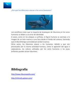 ¿Por qué los tiburones atacan a los seres humanos?




Los científicos creen que la mayoría de losataques de tiburones en los seres
humanos se deben a un error de identidad.
A veces, como en los ataques a surfistas, la figura humana se asemeja a la
imagen de un león marino o una foca desde el fondo del océano, haciendo
que el tiburóntenga curiosidad por probar la presa.
Otras veces, los tiburones atacan a los humanos, debido a que son
provocados por la misma actividad humana, como la agitación del agua o
salpicaduras, los colores utilizados por los seres humanos o las joyas
brillantes pueden atraer tiburones.




Bibliografía
http://www.tiburonpedia.com/

http://chitrolls.galeon.com/
 