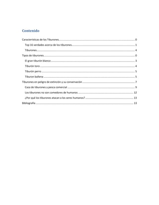 Contenido

Características de los Tiburones.......................................................................................................... 0
   Top 16 verdades acerca de los tiburones........................................................................................ 1
   Tiburones......................................................................................................................................... 4
Tipos de tiburones............................................................................................................................... 0
   El gran tiburón blanco ..................................................................................................................... 3
   Tiburón toro .................................................................................................................................... 4
   Tiburón perro .................................................................................................................................. 5
   Tiburon ballena ............................................................................................................................... 5
Tiburones en peligro de extinción y su conservación ......................................................................... 7
   Caza de tiburones y pesca comercial .............................................................................................. 9
   Los tiburones no son comedores de humanos ............................................................................. 12
   ¿Por qué los tiburones atacan a los seres humanos? ................................................................... 13
Bibliografía ........................................................................................................................................ 13
 