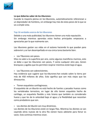 Lo que deberías saber de los tiburones:
Cuando la mayoría piensa en los tiburones, automáticamente referencian a
un depredador de hombres, sin embargo hay más de estos peces de lo que se
ve a simple vista.


Top 16 verdades acerca de los tiburones
Debido a una mala publicidad, los tiburones tienen una mala reputación.
Sin embargo mientras aprendas estos hechos principales empezaras a
apreciarlos por lo que realmente son.

Los tiburones gastan sus vidas en el océano haciendo lo que puedan para
sobrevivir y se han desempeñado en esa única tarea bastante bien.

   Los Tiburones son peces.
Ellos no salen a la superficie por aire, como algunos mamíferos marinos, esto
se debe a que los tiburones son peces, Y como cualquier otro pez, tienen
branquias y agallas que les permiten respirar mientras están bajo el agua.

  Los Tiburones son sobrevivientes.
Hay evidencia que sugiere que los tiburones han estado sobre la tierra por
más de 450 millones de años. Esto significa que son más viejos que los
dinosaurios.

   Tienen esqueletos cartilaginosos.
El esqueleto de un tiburón no está hecho de fuertes y pesados huesos como
los vertebrados terrestres, en lugar de ello tienen esqueleto hecho de
cartílago, un esqueleto flexible y más liviano que también es considerado
hueso y que les da la velocidad bajo el agua y la flexibilidad que necesitan
como predadores que son.

  Los dientes de tiburón son muy dinámicos.
Los dientes de los tiburones están en largas filas. Mientras los dientes se van
cayendo otros nuevos de la otra fila vienen hacia adelante para llenar es
vacío. Esto continúa mientras vivan.
 