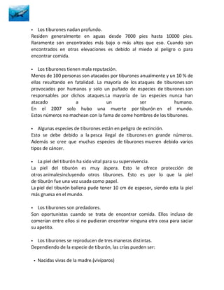   Los tiburones nadan profundo.
Residen generalmente en aguas desde 7000 pies hasta 10000 pies.
Raramente son encontrados más bajo o más altos que eso. Cuando son
encontrados en otras elevaciones es debido al miedo al peligro o para
encontrar comida.

   Los tiburones tienen mala reputación.
Menos de 100 personas son atacados por tiburones anualmente y un 10 % de
ellas resultando en fatalidad. La mayoría de los ataques de tiburones son
provocados por humanos y solo un puñado de especies de tiburones son
responsables por dichos ataques.La mayoría de las especies nunca han
atacado               a             un            ser            humano.
En el 2007 solo hubo una muerte por tiburón en el mundo.
Estos números no machean con la fama de come hombres de los tiburones.

  Algunas especies de tiburones están en peligro de extinción.
Esto se debe debido a la pesca ilegal de tiburones en grande números.
Además se cree que muchas especies de tiburones mueren debido varios
tipos de cáncer.

  La piel del tiburón ha sido vital para su supervivencia.
La piel del tiburón es muy áspera. Esto le ofrece protección de
otros animalesincluyendo otros tiburones. Esto es por lo que la piel
de tiburón fue una vez usada como papel.
La piel del tiburón ballena pude tener 10 cm de espesor, siendo esta la piel
más gruesa en el mundo.

  Los tiburones son predadores.
Son oportunistas cuando se trata de encontrar comida. Ellos incluso de
comerían entre ellos si no pudieran encontrar ninguna otra cosa para saciar
su apetito.

 Los tiburones se reproducen de tres maneras distintas.
Dependiendo de la especie de tiburón, las crías pueden ser:

       Nacidas vivas de la madre.(vivíparos)
 