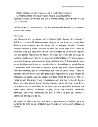 Características de los tiburones


  Desarrolladas en un huevo dentro de la madre.(ovovivíparos)
  La madre pondrá un huevo y la cría nacerá luego.(ovíparos)
Algunas especies solo tienen una cría al mismo tiempo. Otros tienen más de
100 al unísono.

Los tiburones no cuidan de sus crías. Las jóvenes crías estarán por su cuenta
una vez que nacen.

Tiburones
Los tiburones son un grupo sorprendentemente diverso de criaturas y
definirlos no es tan fácil como parece. A pesar de que todos son peces, ellos
difieren enormemente en la forma de su cuerpo, tamaño, hábitat,
comportamiento y dieta. Muchos de ellos no lucen para nada como los
animales a los que asociamos con la clásica imagen de un tiburón: algunos
son casi planos habitantes del fondo, mientras que otros son criaturas de
aspecto extraño que viven en las enormes profundidades. Pero hay algunas
características que son comunes a todos los tiburones A diferencia de otros
peces, los tiburones tienen un esqueleto hecho de cartílago en vez de hueso.
El esqueleto está reforzado en algunos lugares por unas placas especiales
llamadas tesserae, que están formadas por sales de calcio sólido. Todos los
tiburones tienen dientes que son producidos regularmente y que mudan en
intervalos regulares. Algunos pueden producir miles de dientes al año, los
viejos se van aflojando y son remplazados por una nueva fila de dientes
detrás de ellos. ¡Hasta la piel de los tiburones tiene dientes!. Una de las
características más definidas de los tiburones son pequeñas escamas que
lucen como dientes cubriendo su piel, éstas son llamadas dentículos
dérmicos. Son estos dentículos los que le dan a la piel del tiburón la
apariencia de un papel de lija.

No todos los tiburones son agresivos o representan un peligro para los
humanos de echo es más probable que te caiga un rayo a que te ataque un
tiburón.
 
