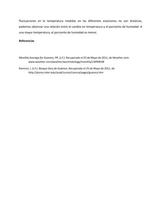 fluctuaciones en la temperatura medidas en las diferentes estaciones no son drásticas,
podemos observar una relación entre el cambio en temperatura y el porciento de humedad. A
una mayor temperatura, el porciento de humedad es menor.

Referencias




Monthly Average for Guanica, PR. (s.f.). Recuperado el 25 de Mayo de 2011, de Weather.com:
       www.weather.com/weather/wxclimatology/monthly/USPR0038

Ramirez, J. (s.f.). Bosque Seco de Guánica. Recuperado el 25 de Mayo de 2011, de
       http://ponce.inter.edu/acad/cursos/ciencia/pages/guanica.htm
 