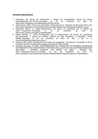 REFENCIA BIBLIOGRAFÍA
1. Evaluación del tiempo de protrombina y tiempo de tromboplastina parcial en sangre
total. Medigraphic.com. (2018). Consultado el 24 de noviembre de 2021 en
https://www.medigraphic.com/pdfs/patol/pt-2007/pt073e.pdf.
2. Kitcomercial. (2021). Tiempo de protrombina. Wiener-lab.com.ar. Retrieved 24 November 2021, from
https://www.wienerlab.com.ar/VademecumDocumentos/Vademecum%20espanol/soluplastin_sp.pdf.
3. Hernández Blanca, A. (2020). Determinación del tiempo de protombina por el método de
Quick . Youtube.com. Consultado el 24 de noviembre de 2021 en
https://www.youtube.com/watch?v=O4bnlez5Qpc.
4. Hipatzi Serrano, E. (2017). Procedimiento para la determinación del tiempo de protrombina
(pt). autorización y control de cambios alcance de este documento a laboratorio clínico
hiselab. consultado el 24 de noviembre de 2021 en http: // file: /// c:
/users/hp%20a9/downloads/ujkuvcod.pdf.
5. Sinapsis EMP. (2020). Interpretación de Pruebas de coagulación . Youtube.com. Consultado el 24 de
noviembre de 2021 en https://www.youtube.com/watch?v=3sPL17g1Rlg.
6. Escalante Gonzales, M. (2007). “DETERMINACIÓN DEL TIEMPO DE PROTROMBINA CORREGIDO
EN PACIENTES CON HEPATOPATÍAS TRATADOS EN EL INSTITUTO DE GASTROENTEROLOGÍA
BOLIVIANO - JAPONÉS DURANTE LOS MESES DE ABRIL - AGOSTO DEL
2007“ . Repositorio.umsa.bo. Consultado el 24 de noviembre de 2021 en
https://repositorio.umsa.bo/bitstream/handle/123456789/559/TN-994.pdf?sequence=1&isAllowed=y.
 