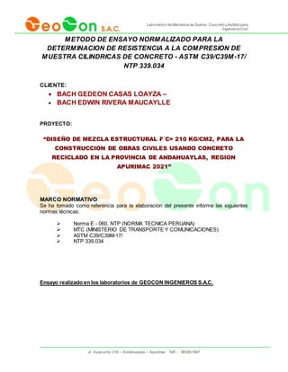 Laboratorio de Mecánica de Suelos, Concreto yAsfalto para
Ingeniería Civil
Jr. Ayacucho 318 – Andahuaylas – Apurímac Telf. - 983951687
METODO DE ENSAYO NORMALIZADO PARA LA
DETERMINACION DE RESISTENCIA A LA COMPRESION DE
MUESTRA CILINDRICAS DE CONCRETO - ASTM C39/C39M-17/
NTP 339.034
CLIENTE:
 BACH GEDEON CASAS LOAYZA –
 BACH EDWIN RIVERA MAUCAYLLE
PROYECTO:
“DISEÑO DE MEZCLA ESTRUCTURAL F´C= 210 KG/CM2, PARA LA
CONSTRUCCION DE OBRAS CIVILES USANDO CONCRETO
RECICLADO EN LA PROVINCIA DE ANDAHUAYLAS, REGION
APURIMAC 2021”
MARCO NORMATIVO
Se ha tomado como referencia para la elaboración del presente informe las siguientes
normas técnicas:
 Norma E - 060, NTP (NORMA TECNICA PERUANA)
 MTC (MINISTERIO DE TRANSPORTE Y COMUNICACIONES)
 ASTM C39/C39M-17/
 NTP 339.034
Ensayo realizado en los laboratorios de GEOCON INGENIEROS S.A.C.
 