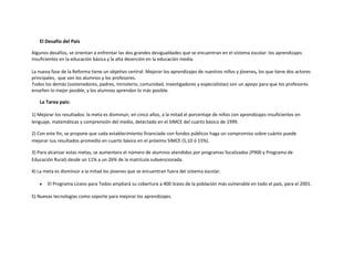 El Desafío del País

Algunos desafíos, se orientan a enfrentar las dos grandes desigualdades que se encuentran en el sistema escolar: los aprendizajes
insuficientes en la educación básica y la alta deserción en la educación media.

La nueva fase de la Reforma tiene un objetivo central: Mejorar los aprendizajes de nuestros niños y jóvenes, los que tiene dos actores
principales, que son los alumnos y los profesores.
Todos los demás (sostenedores, padres, ministerio, comunidad, investigadores y especialistas) son un apoyo para que los profesores
enseñen lo mejor posible, y los alumnos aprendan lo más posible.

   La Tarea país:

1) Mejorar los resultados: la meta es disminuir, en cinco años, a la mitad el porcentaje de niños con aprendizajes insuficientes en
lenguaje, matemáticas y comprensión del medio, detectado en el SIMCE del cuarto básico de 1999.

2) Con este fin, se propone que cada establecimiento financiado con fondos públicos haga un compromiso sobre cuánto puede
mejorar sus resultados promedio en cuarto básico en el próximo SIMCE (5,10 ó 15%).

3) Para alcanzar estas metas, se aumentara el número de alumnos atendidos por programas focalizados (P900 y Programa de
Educación Rural) desde un 11% a un 26% de la matrícula subvencionada.

4) La meta es disminuir a la mitad los jóvenes que se encuentran fuera del sistema escolar.

       El Programa Liceos para Todos ampliará su cobertura a 400 liceos de la población más vulnerable en todo el país, para el 2001.

5) Nuevas tecnologías como soporte para mejorar los aprendizajes.
 