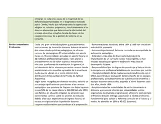 embargo no es la única causa de la magnitud de las
                    deficiencias comprobadas en el diagnóstico realizado
                    por el Comité, hecho que refuerza tanto la urgencia de
                    adoptar las reformas propuestas, simultáneamente a los
                    diversos elementos que determinan la efectividad del
                    proceso educativo a nivel de la sala de clases, de los
                    establecimientos y de la gestión del sistema en su
                    conjunto.

Perfeccionamiento   Existe una gran variedad de planes y procedimientos           - Remuneraciones atractivas, entre 1994 y 1999 han crecido en
Profesores.         institucionales de formación docente. Además de existir       más de 60% promedio.
                    dos universidades públicas pedagógicas, se ofrecen            - Autonomía profesional, Reforma curricular va acompañada de
                    carreras de pedagogía en 19 universidades con aporte          autonomía pedagógica.
                    fiscal, en 22 universidades privadas sin aporte fiscal y en   - Estándares más altos de desempeño Además de la
                    31 institutos profesionales privados. Tales planes y          implantación de un currículo escolar más exigente, se han
                    procedimientos no se hallan sujetos a mecanismos              iniciado estudios para generar estándares más altos de
                    efectivos y uniformes de acreditación. En general, el         desempeño docente.
                    reclutamiento de los alumnos para estas carreras tiende       - Responsabilidad por los logros de aprendizaje y Valoración de
                    a seleccionar entre aquellos egresados de la enseñanza        la competencia profesional estableciendo incentivos por mérito.
                    media que se ubican en el tercio inferior de la                - Complementación de las evaluaciones de rendimiento con el
                    distribución de los puntaje de la Prueba de Aptitud           SNED, que introduce evaluación del desempeño de los equipos
                    Académica.                                                    profesionales, y establecimiento de subvención de incentivo a
                    Según datos recogidos por diversos estudios, existiría un     equipos docentes destacados, asignada a 30 mil docentes cada
                    porcentaje significativo de postulantes a las carreras        dos años, desde 1996.
                    pedagógicas que proviene de hogares con bajos ingresos        - Amplia variedad de modalidades de perfeccionamiento a
                    (en un 50% de los casos inferior a $60.000 del año 1991)      distancia y presencial ofrecido por Universidades y otros
                    y de familias en situación irregular. La atracción que        organismos, los diversos programas del Ministerio (por ejemplo
                    ejercen estas carreras sobre los jóvenes es reducida          el Proyecto Enlaces entrega capacitación a 41.000 profesores;
                    debido a las bajas expectativas de ingreso futuro y el        Fundamental para aplicar la Reforma curricular en 5° básico y 1°
                    escaso prestigio social de la profesión docente.              medio, ha atendido en 1998 a 40.000 docentes).
                    Los procesos formativos que conducen a la preparación
 