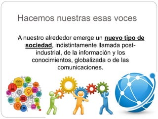 Hacemos nuestras esas voces
A nuestro alrededor emerge un nuevo tipo de
sociedad, indistintamente llamada post-
industrial, de la información y los
conocimientos, globalizada o de las
comunicaciones.
 