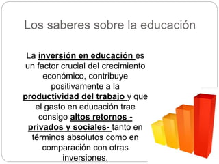 Los saberes sobre la educación
La inversión en educación es
un factor crucial del crecimiento
económico, contribuye
positivamente a la
productividad del trabajo y que
el gasto en educación trae
consigo altos retornos -
privados y sociales- tanto en
términos absolutos como en
comparación con otras
inversiones.
 