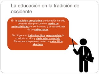 La educación en la tradición de
occidente
En la tradición grecolatina la educación ha sido
pensada siempre como un medio de
perfectibilidad del ser humano y de aprendizaje
de un saber hacer.
Se dirige a un individuo libre, responsable de
conducir su vida y darle valor y sentido.
Reconoce a la persona como un valor ético
absoluto.
 